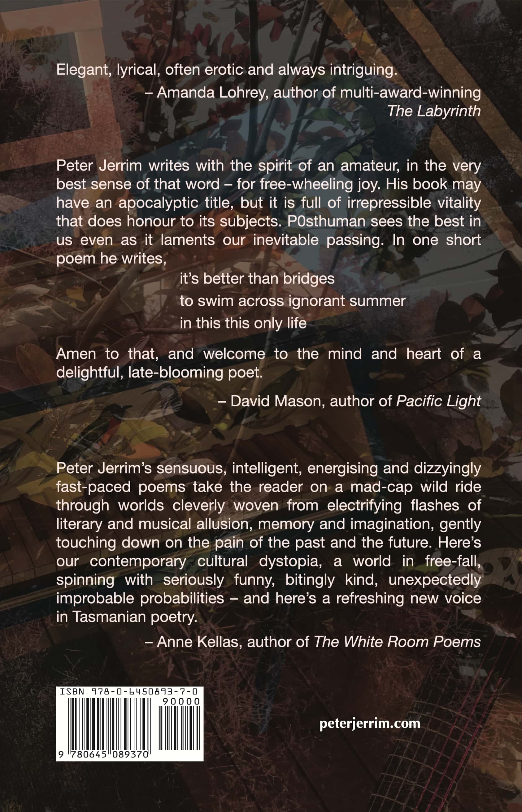 back cover of book with blurb and testimonials: Endorsement by Amanda Lohrey, author of multi-award-winning  The Labyrinth: Elegant, lyrical, often erotic and always intriguing. Endorsement by David Mason, author of Pacific Light: Peter Jerrim writes with the spirit of an amateur, in the very best sense of that word - for free-wheeling joy. His book may have an apocalyptic title, but it is full of irrepressible vitality that does honour to its subjects. P0sthuman sees the best in us even as it laments our inevitable passing. In one short poem he writes, it’s better than bridges to swim across ignorant summer in this this only life. Amen to that, and welcome to the mind and heart of a delightful, late-blooming poet. Endorsement by Anne Kellas, author of The White Room Poems: Peter Jerrim’s sensuous, intelligent, energising and dizzyingly fast-paced poems take the reader on a mad-cap wild ride through worlds cleverly woven from electrifying flashes of literary and musical allusion, memory and imagination, gently touching down on the pain of the past and the future. Here’s our contemporary cultural dystopia, a world in free-fall, spinning with seriously funny, bitingly kind, unexpectedly improbable probabilities - and here’s a refreshing new voice in Tasmanian poetry.